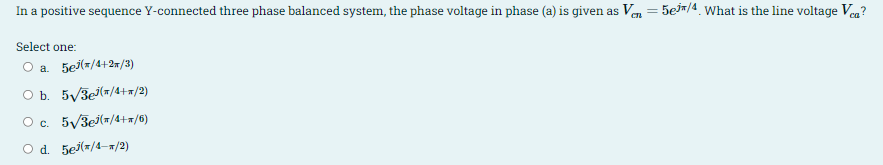 In a positive sequence Y-connected three phase balanced system, the phase voltage in phase (a) is given as Ve = 5ein/4. What is the line voltage Veg?
%3D
Select one:
O a 5ej(=/4+2=/3)
O b. 5/3e(#/4+=/2)
Oc. 5/3ej(7/4+=/6)
Od. 5ej(=/4-x/2)
