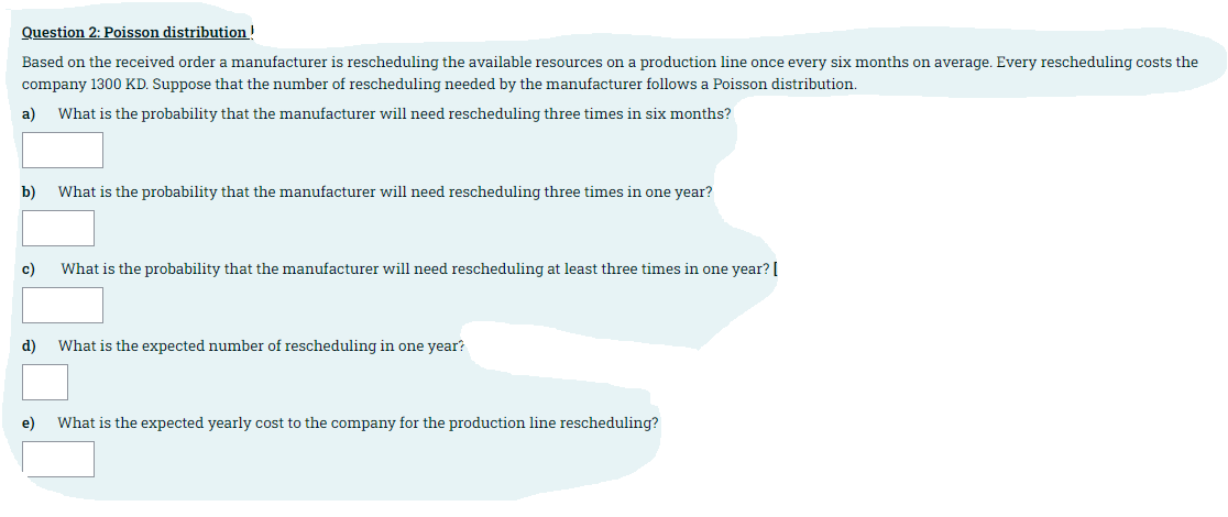 Question 2: Poisson distribution!
Based on the received order a manufacturer is rescheduling the available resources on a production line once every six months on average. Every rescheduling costs the
company 1300 KD. Suppose that the number of rescheduling needed by the manufacturer follows a Poisson distribution.
a)
What is the probability that the manufacturer will need rescheduling three times in six months?
b)
What is the probability that the manufacturer will need rescheduling three times in one year?
с)
What is the probability that the manufacturer will need rescheduling at least three times in one year? [
d)
What is the expected number of rescheduling in one year?
e)
What is the expected yearly cost to the company for the production line rescheduling?
