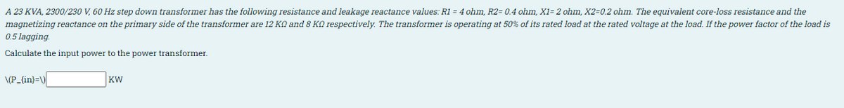 A 23 KVA, 2300/230 V, 60 Hz step down transformer has the following resistance and leakage reactance values: R1 = 4 ohm, R2= 0.4 ohm, X1= 2 ohm, X2=0.2 ohm. The equivalent core-loss resistance and the
magnetizing reactance on the primary side of the transformer are 12 KO and 8 KQ respectively. The transformer is operating at 50% of its rated load at the rated voltage at the load. If the power factor of the load is
0.5 lagging.
Calculate the input power to the power transformer.
\(P_{in}=\)
KW
