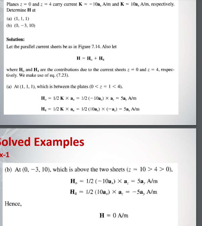 Planes z = 0 and z = 4 carry current K = -10a, A/m and K = 10a, A/m, respectively.
Determine Hat
(a) (1, 1, 1)
(b) (0, -3, 10)
Solution:
Let the parallel current sheets be as in Figure 7.14. Also let
H = H₂ + H₂
4, respec-
where H, and H4 are the contributions due to the current sheets z = 0 and z =
tively. We make use of eq. (7.23).
(a) At (1, 1, 1), which is between the plates (0 < z = 1 < 4),
H₂ = 1/2 K X a,, = 1/2 (-10a,) × a₂ = 5a, A/m
H₁ = 1/2 K X a, = 1/2 (10a,) × (-a) = 5a, A/m
Solved Examples
x-1
(b) At (0, -3, 10), which is above the two sheets (z = 10 > 4> 0),
H₂ = 1/2 (-10a,) × a₂ = 5a, A/m
H₁ = 1/2 (10a,) × a₂ = -5a, A/m
Hence,
H = 0 A/m