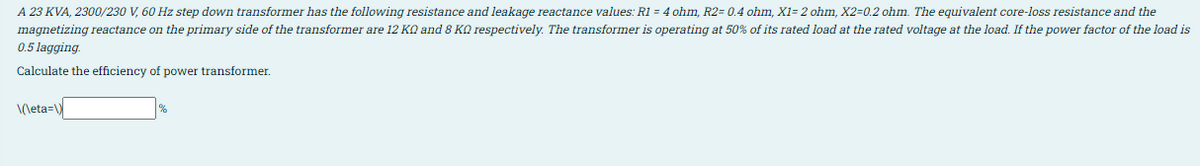 A 23 KVA, 2300/230 V, 60 Hz step down transformer has the following resistance and leakage reactance values: R1 = 4 ohm, R2= 0.4 ohm, X1= 2 ohm, X2=0.2 ohm. The equivalent core-loss resistance and the
magnetizing reactance on the primary side of the transformer are 12 KO and 8 KQ respectively. The transformer is operating at 50% of its rated load at the rated voltage at the load. If the power factor of the load is
0.5 lagging.
Calculate the efficiency of power transformer.
\(\eta=\)
