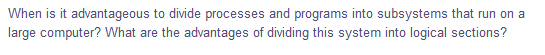 When is it advantageous to divide processes and programs into subsystems that run on a
large computer? What are the advantages of dividing this system into logical sections?
