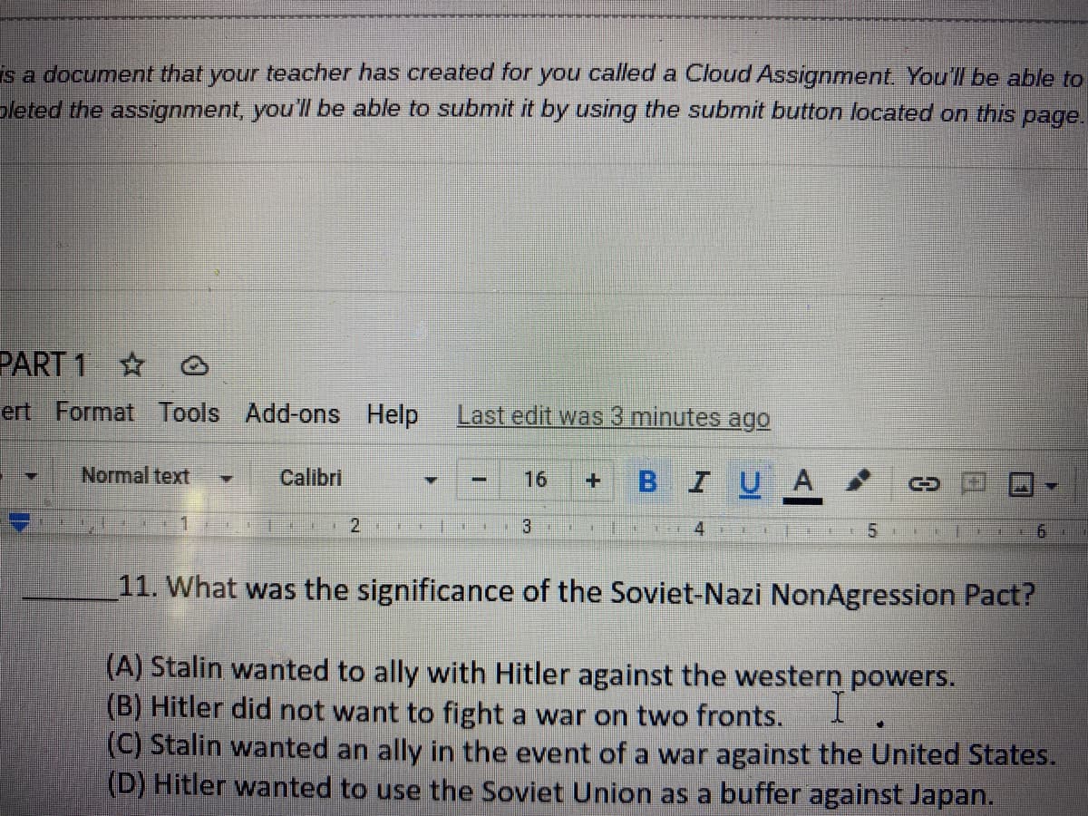 ---

This is a document that your teacher has created for you called a Cloud Assignment. You'll be able to complete the assignment; you'll be able to submit it by using the submit button located on this page.

---

### PART 1

---

#### 11. What was the significance of the Soviet-Nazi Non-Aggression Pact?

(A) Stalin wanted to ally with Hitler against the western powers.  
(B) Hitler did not want to fight a war on two fronts.  
(C) Stalin wanted an ally in the event of a war against the United States.  
(D) Hitler wanted to use the Soviet Union as a buffer against Japan.  

---

(Note: There are no graphs or diagrams in the provided image.)