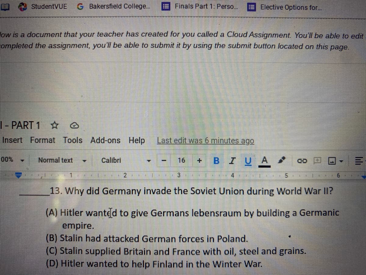 StudentVUE
G Bakersfield College...
Finals Part 1: Perso..
Elective Options for...
ow is a document that your teacher has created for you called a Cloud Assignment You'll be able to edit
ompleted the assignment, you'l be able to submit it by using the submit button located on this page.
|- PART 1 * O
Insert Format Tools Add-ons Help
Last edit was 6 minutes ag0
00%
Normal text
I U A
Calibri
16
3
13. Why did Germany invade the Soviet Union during World War II?
(A) Hitler wanted to give Germans lebensraum by building a Germanic
empire.
(B) Stalin had attacked German forces in Poland.
(C) Stalin supplied Britain and France with oil, steel and grains.
(D) Hitler wanted to help Finland in the Winter War.
