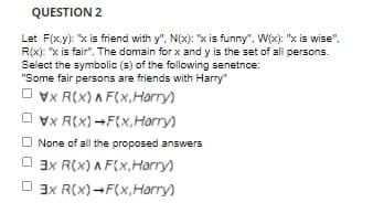 QUESTION 2
Let F(x.y): "x is friend with y", N(x): "x is funny", W(x): "x is wise",
R(x): "x is fair". The domain for x and y is the set of all persons.
Select the symbolic (s) of the following senetnce:
"Some fair persons are friends with Harry"
O vx R(X) A F(x,Harry)
O vx R(x) -F(x, Harry)
None of all the proposed answers
O 3x R(x) A F(x,Harry)
O 3x R(x)-F(x,Harry)
