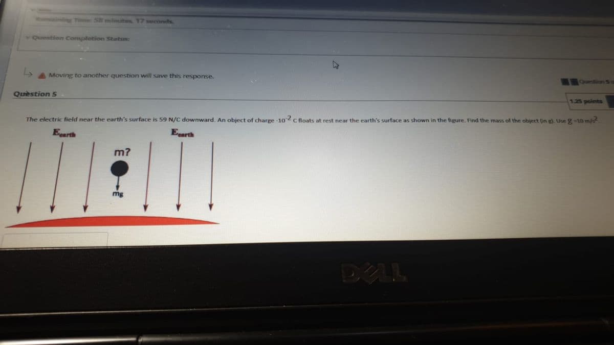 omaining Time 58 mlnutes, 17 weconds.
Question Completion Status:
Question S o
AMoving to another question will save this response.
Quèstion 5
1.25 points
The electric field near the earth's surface is 59 N/C downward. An object of charge -102c floats at rest near the earth's surface as shown in the figure. Find the mass of the object (in g). Use g-10 m/2
Eearth
Eearth
m?
mg
DELL
