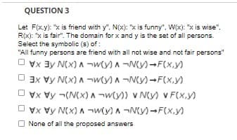 QUESTION 3
Let F(x.y): "x is friend with y", N(x): "x is funny", W(x): "x is wise",
R(x): "x is fair". The domain for x and y is the set of all persons.
Select the symbolic (s) of :
"All funny persons are friend with all not wise and not fair persons"
O vx 3y N(x) A ¬wty) A ¬N(y)-F(x,y)
O 3x vy N(x) A ¬wty) A ¬Ny)-F(x,y)
Vx Vy ¬(N(x) A -¬wty)) v N(y) V F(x.y)
Vx Vy N(x) A ¬wty) A ¬N(y)-F(X,y)
None of all the proposed answers
