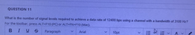 QUESTION 11
What is the number of signal levels required to achieve a data rate of 12400 bps using a channel with a bandwidth of 3100 Hz?
For the toolbar, press ALT+F10 (PC) or ALT+FN+F10 (Mac).
BIUS Paragraph
Arial
10pt
!!!
