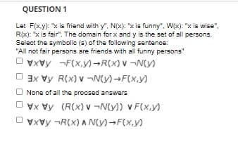 QUESTION 1
Let F(x.y): "x is friend with y", N(x): "x is funny", W(x): "x is wise",
R(x): "x is fair". The domain for x and y is the set of all persons.
Select the symbolic (s) of the following sentence:
"All not fair persons are friends with all funny persons"
O vxvy -F(x,y)-R(X) v ¬N(y)
O 3x vy R(x) v ¬N(y)-F(x,y)
O None of all the proosed answers
O vx Vy (R(X) v ¬N(y)) V F(X,y)
O vxvy -R(x) A Ny)-F(x,y)
