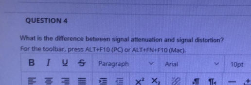 QUESTION 4
What is the difference between signal attenuation and signal distortion?
For the toolbar, press ALT+F10 (PC) or ALT+FN+F10 (Mac).
BIUS
Paragraph
Arial
10pt
E E E E Ex² X,
-
