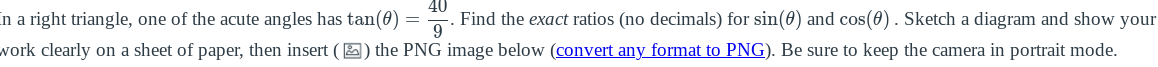 in a right triangle, one of the acute angles has tan(0)
Find the exact ratios (no decimals) for sin(0) and cos(0). Sketch a diagram and show your
work clearly on a sheet of paper, then insert ( 2) the PNG image below (convert any format to PNG). Be sure to keep the camera in portrait mode.
