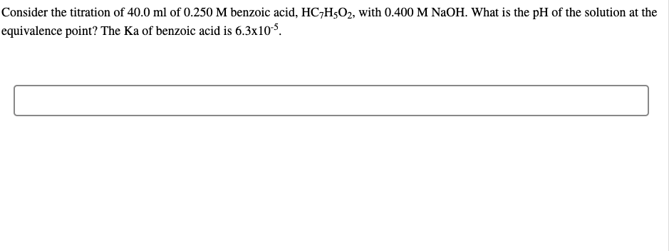 Consider the titration of 40.0 ml of 0.250 M benzoic acid, HC7H5O2, with 0.400 M NaOH. What is the pH of the solution at the
equivalence point? The Ka of benzoic acid is 6.3x10-5.