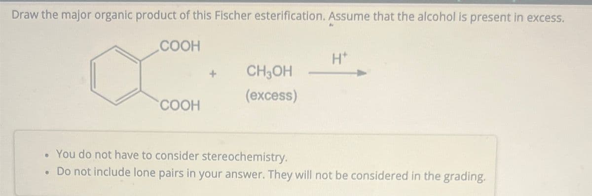 Draw the major organic product of this Fischer esterification. Assume that the alcohol is present in excess.
COOH
COOH
●
CH3OH
(excess)
H*
• You do not have to consider stereochemistry.
Do not include lone pairs in your answer. They will not be considered in the grading.