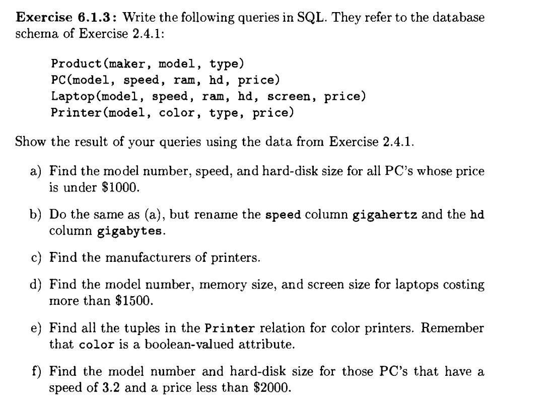 Exercise 6.1.3: Write the following queries in SQL. They refer to the database
schema of Exercise 2.4.1:
Product (maker, model, type)
PC (model, speed, ram, hd, price)
Laptop (model, speed, ram, hd, screen, price)
Printer (model, color, type, price)
Show the result of your queries using the data from Exercise 2.4.1.
a) Find the model number, speed, and hard-disk size for all PC's whose price
is under $1000.
b) Do the same as (a), but rename the speed column gigahertz and the hd
column gigabytes.
c) Find the manufacturers of printers.
d) Find the model number, memory size, and screen size for laptops costing
more than $1500.
e) Find all the tuples in the Printer relation for color printers. Remember
that color is a boolean-valued attribute.
f) Find the model number and hard-disk size for those PC's that have a
speed of 3.2 and a price less than $2000.