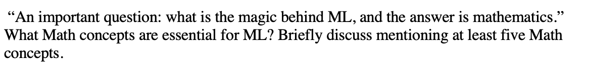 "An important question: what is the magic behind ML, and the answer is mathematics."
What Math concepts are essential for ML? Briefly discuss mentioning at least five Math
concepts.