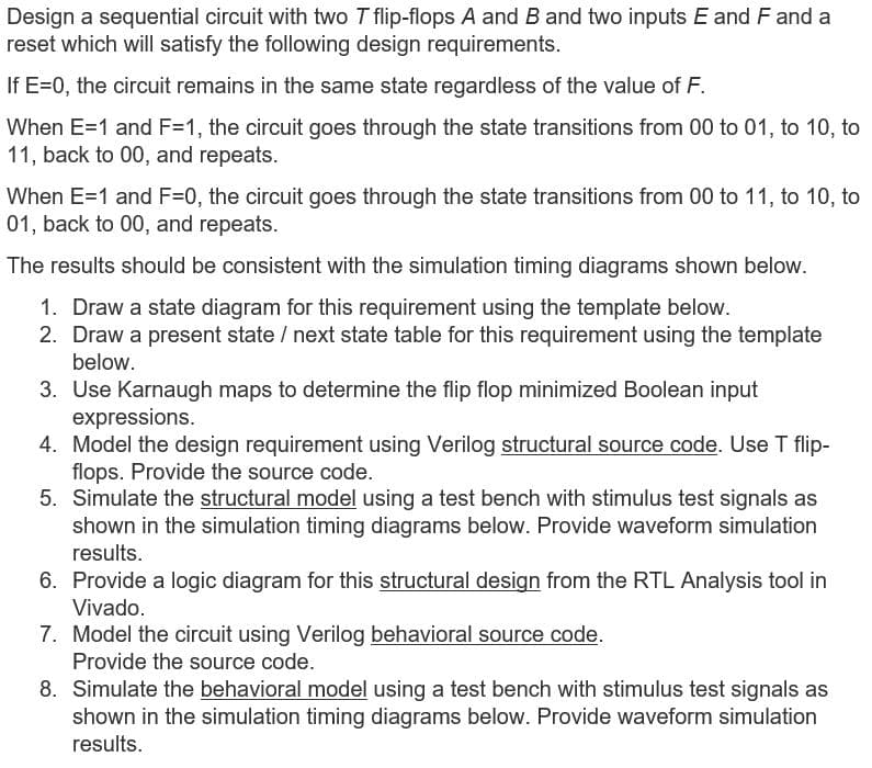 Design a sequential circuit with two T flip-flops A and B and two inputs E and F and a
reset which will satisfy the following design requirements.
If E=0, the circuit remains in the same state regardless of the value of F.
When E=1 and F=1, the circuit goes through the state transitions from 00 to 01, to 10, to
11, back to 00, and repeats.
When E=1 and F=0, the circuit goes through the state transitions from 00 to 11, to 10, to
01, back to 00, and repeats.
The results should be consistent with the simulation timing diagrams shown below.
1. Draw a state diagram for this requirement using the template below.
2. Draw a present state / next state table for this requirement using the template
below.
3. Use Karnaugh maps to determine the flip flop minimized Boolean input
expressions.
4. Model the design requirement using Verilog structural source code. Use T flip-
flops. Provide the source code.
5. Simulate the structural model using a test bench with stimulus test signals as
shown in the simulation timing diagrams below. Provide waveform simulation
results.
6. Provide a logic diagram for this structural design from the RTL Analysis tool in
Vivado.
7. Model the circuit using Verilog behavioral source code.
Provide the source code.
8. Simulate the behavioral model using a test bench with stimulus test signals as
shown in the simulation timing diagrams below. Provide waveform simulation
results.
