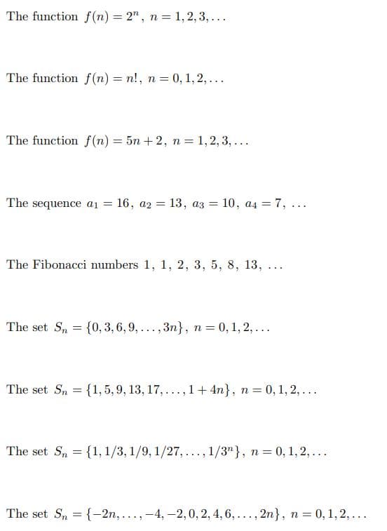 The function f(n) = 2", n = 1, 2, 3,...
The function f(n) = n!, n = 0, 1, 2,...
The function f(n) = 5n +2, n = 1, 2, 3, ...
The sequence ai = 16, a2 = 13, az =
10, a4 = 7, ...
%3D
The Fibonacci numbers 1, 1, 2, 3, 5, 8, 13,
...
The set S, = {0, 3, 6, 9,..., 3n}, n= 0, 1, 2, ...
The set Sn = {1, 5, 9, 13, 17, ..., 1+ 4n}, n = 0, 1, 2, ...
The set S, = {1, 1/3, 1/9, 1/27, ..., 1/3"}, n = 0, 1, 2,...
The set S, = {-2n,...,-4, -2,0, 2, 4, 6,..., 2n}, n = 0, 1, 2, ...
