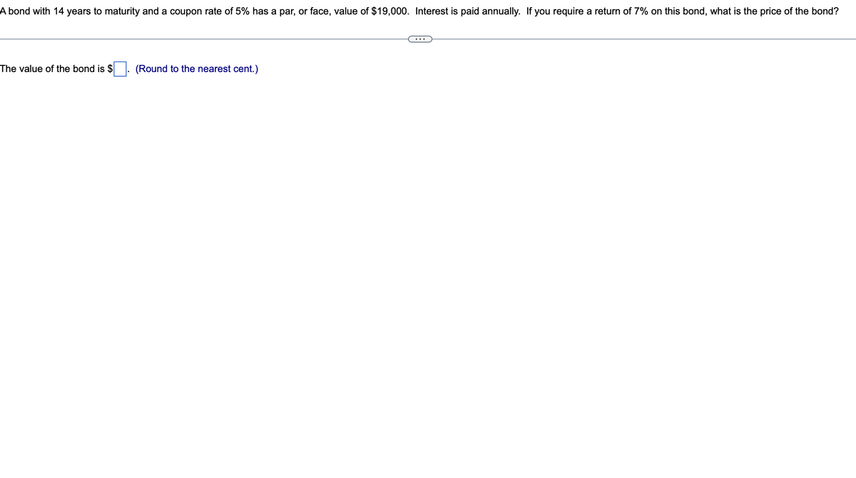 A bond with 14 years to maturity and a coupon rate of 5% has a par, or face, value of $19,000. Interest is paid annually. If you require a return of 7% on this bond, what is the price of the bond?
The value of the bond is $
(Round to the nearest cent.)