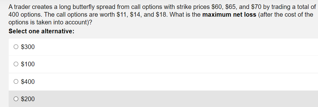 A trader creates a long butterfly spread from call options with strike prices $60, $65, and $70 by trading a total of
400 options. The call options are worth $11, $14, and $18. What is the maximum net loss (after the cost of the
options is taken into account)?
Select one alternative:
O $300
O $100
O $400
O $200