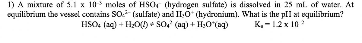 1) A mixture of 5.1 x 10-3 moles of HSO4 (hydrogen sulfate) is dissolved in 25 mL of water. At
equilibrium the vessel contains SO4² (sulfate) and H3O+ (hydronium). What is the pH at equilibrium?
HSO4 (aq) + H2O(l) = SO4²¯(aq) + H3O+(aq)
Ka = 1.2 x 10-2