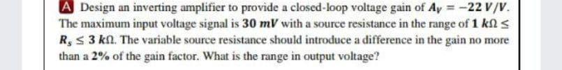 A Design an inverting amplifier to provide a closed-loop voltage gain of Ay = -22 V/V.
The maximum input voltage signal is 30 mV with a source resistance in the range of 1 kl s
R, S 3 kn. The variable source resistance should introduce a difference in the gain no more
than a 2% of the gain factor. What is the range in output voltage?
