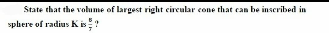 State that the volume of largest right circular cone that can be inscribed in
sphere of radius K is ?
