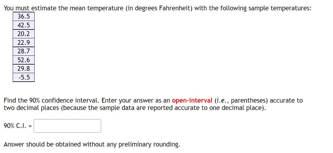 You must estimate the mean temperature (in degrees Fahrenheit) with the following sample temperatures:
36.5
42.5
20.2
22.9
28.7
52.6
29.8
-5.5
Find the 90% confidence interval. Enter your answer as an open-interval (i.e., parentheses) accurate to
two decimal places (because the sample data are reported accurate to one decimal place).
90% C.I. =
Answer should be obtained without any preliminary rounding.