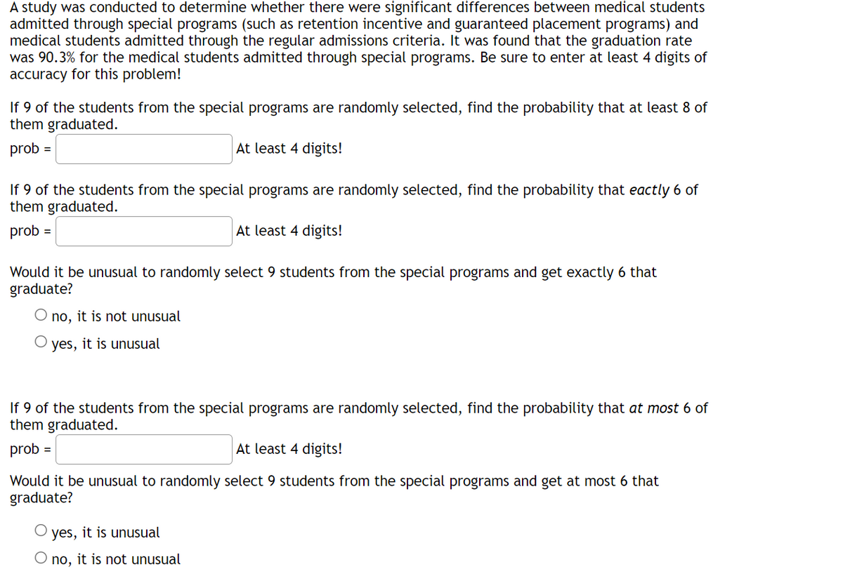 A study was conducted to determine whether there were significant differences between medical students
admitted through special programs (such as retention incentive and guaranteed placement programs) and
medical students admitted through the regular admissions criteria. It was found that the graduation rate
was 90.3% for the medical students admitted through special programs. Be sure to enter at least 4 digits of
accuracy for this problem!
If 9 of the students from the special programs are randomly selected, find the probability that at least 8 of
them graduated.
prob =
At least 4 digits!
If 9 of the students from the special programs are randomly selected, find the probability that eactly 6 of
them graduated.
prob =
At least 4 digits!
Would it be unusual to randomly select 9 students from the special programs and get exactly 6 that
graduate?
O no, it is not unusual
O yes, it is unusual
If 9 of the students from the special programs are randomly selected, find the probability that at most 6 of
them graduated.
prob =
At least 4 digits!
Would it be unusual to randomly select 9 students from the special programs and get at most 6 that
graduate?
O yes, it is unusual
O no, it is not unusual