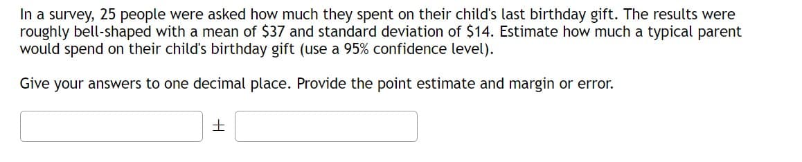 In a survey, 25 people were asked how much they spent on their child's last birthday gift. The results were
roughly bell-shaped with a mean of $37 and standard deviation of $14. Estimate how much a typical parent
would spend on their child's birthday gift (use a 95% confidence level).
Give your answers to one decimal place. Provide the point estimate and margin or error.
+