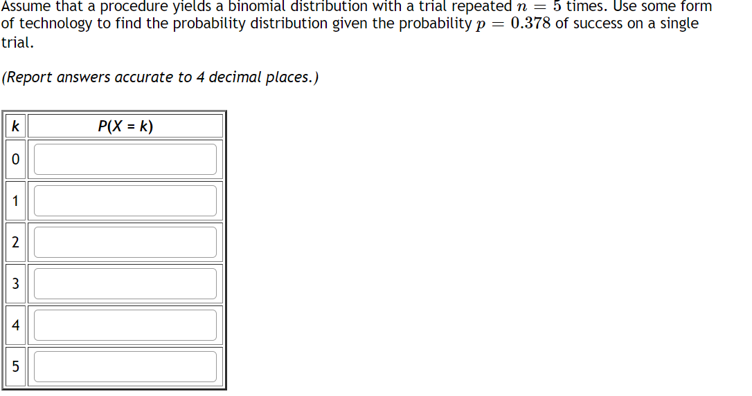 Assume that a procedure yields a binomial distribution with a trial repeated \( n = 5 \) times. Use some form of technology to find the probability distribution given the probability \( p = 0.378 \) of success on a single trial.

(Report answers accurate to 4 decimal places.)

| \( k \) | \( P(X = k) \) |
|--------|----------------|
| 0      |                |
| 1      |                |
| 2      |                |
| 3      |                |
| 4      |                |
| 5      |                |

This table is used to report the probabilities \( P(X = k) \) for various values of \( k \), where \( k \) represents the number of successes in \( n = 5 \) trials. Each row corresponds to the probability of achieving exactly \( k \) successes out of the five trials. The values should be calculated using a binomial probability formula or relevant statistical software and reported to four decimal places.