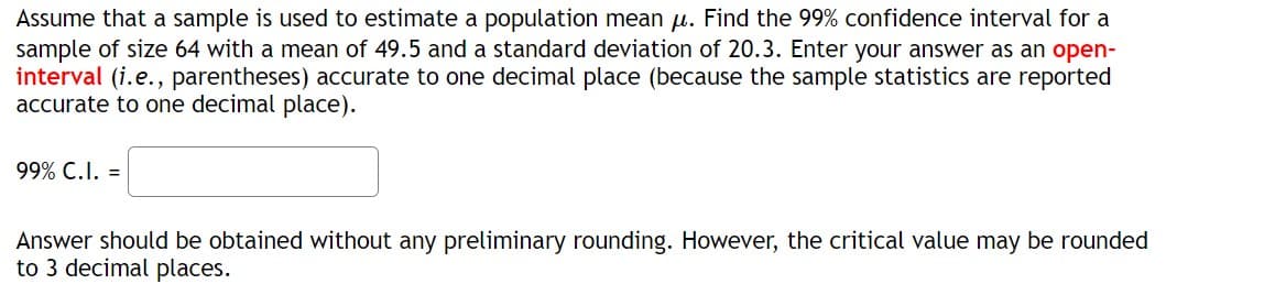 **Confidence Interval Calculation**

Assume that a sample is used to estimate a population mean \(\mu\). Find the 99% confidence interval for a sample of size 64 with a mean of 49.5 and a standard deviation of 20.3. Enter your answer as an open-interval (i.e., parentheses) accurate to one decimal place (because the sample statistics are reported accurate to one decimal place).

\[ \text{99% C.I.} = \_\_\_\_\_\_ \]

Answer should be obtained without any preliminary rounding. However, the critical value may be rounded to 3 decimal places.

**Note:** 
- \( \text{Size of sample (n)} = 64 \)
- \( \text{Sample mean} (\overline{x}) = 49.5 \)
- \( \text{Standard deviation} (s) = 20.3 \)

**Instructions for students**:
- Determine the critical value using the z-distribution for a 99% confidence level.
- Calculate the margin of error and use it to find the confidence interval.
- Provide the answer as an open-interval (accurate to one decimal place).