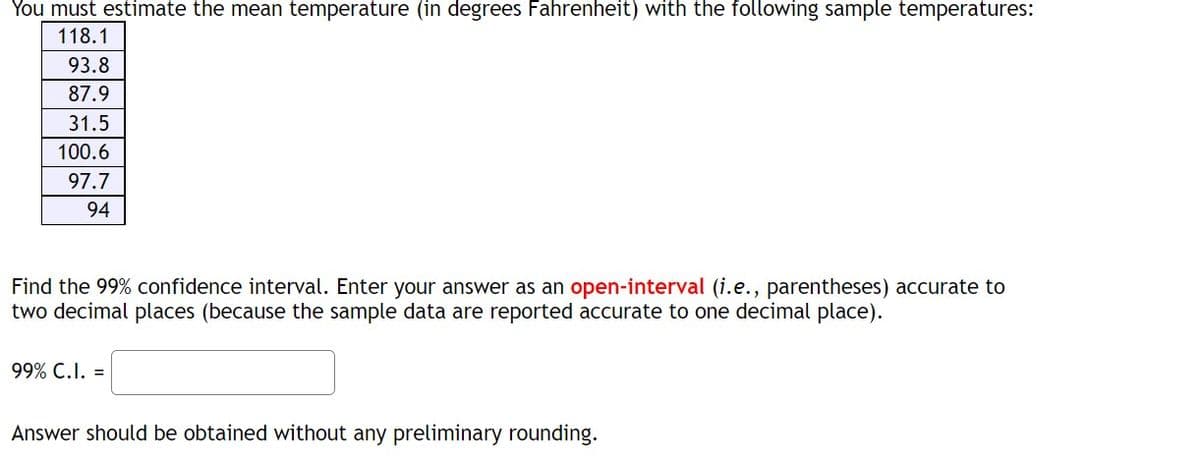 ### Estimating Mean Temperature with a 99% Confidence Interval

**Sample Data in Degrees Fahrenheit:**

- 118.1
- 93.8
- 87.9
- 31.5
- 100.6
- 97.7
- 94

**Task:**

Estimate the mean temperature using the provided sample data and find the 99% confidence interval. 

**Instructions:**

1. Enter your answer as an **open-interval** (i.e., parentheses) accurate to two decimal places (since the sample data are reported accurate to one decimal place).

**Example Format:**
```
99% C.I. = (lower bound, upper bound)
```

**Notes:**
- Answer should be obtained without any preliminary rounding.

**Steps to Calculate:**

1. Compute the sample mean (average) \( \overline{X} \) of the data.
2. Calculate the sample standard deviation \( S \).
3. Determine the standard error \( SE \) of the mean.
4. Find the critical value (z-score or t-score) for the 99% confidence interval.
5. Calculate the margin of error.
6. Form the 99% confidence interval using the sample mean and the margin of error.

**Formulae:**

- Sample mean: 
\[ \overline{X} = \frac{\sum X_i}{n} \]
- Sample standard deviation:
\[ S = \sqrt{\frac{\sum (X_i - \overline{X})^2}{n-1}} \]
- Standard error:
\[ SE = \frac{S}{\sqrt{n}} \]
- Confidence interval:
\[ 99\% \, CI = \overline{X} \pm (critical \, value \times SE) \]

**Data Breakdown:**
The list of temperatures provided will be used to compute the required statistics, acknowledging variations such as the one extremely low value (31.5°F) and the highest value (118.1°F). These individual differences underscore the importance of the standard deviation in accounting for the spread of data around the mean.