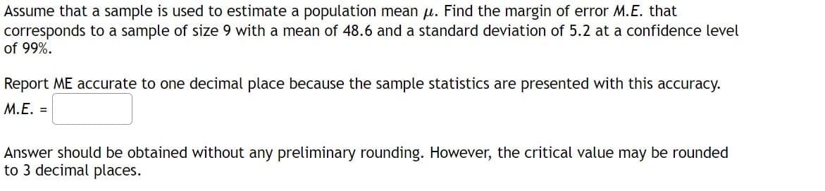 Assume that a sample is used to estimate a population mean u. Find the margin of error M.E. that
corresponds to a sample of size 9 with a mean of 48.6 and a standard deviation of 5.2 at a confidence level
of 99%.
Report ME accurate to one decimal place because the sample statistics are presented with this accuracy.
M.E. =
Answer should be obtained without any preliminary rounding. However, the critical value may be rounded
to 3 decimal places.