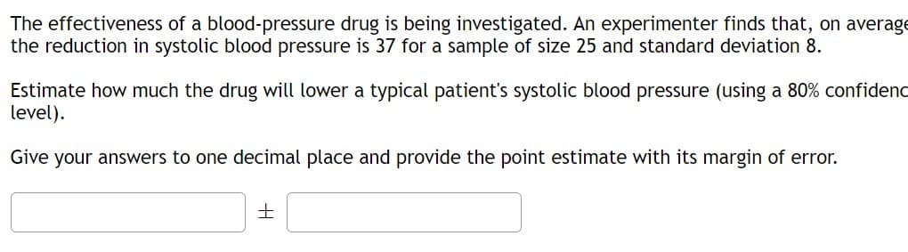 The effectiveness of a blood-pressure drug is being investigated. An experimenter finds that, on average
the reduction in systolic blood pressure is 37 for a sample of size 25 and standard deviation 8.
Estimate how much the drug will lower a typical patient's systolic blood pressure (using a 80% confidenc
level).
Give your answers to one decimal place and provide the point estimate with its margin of error.
±