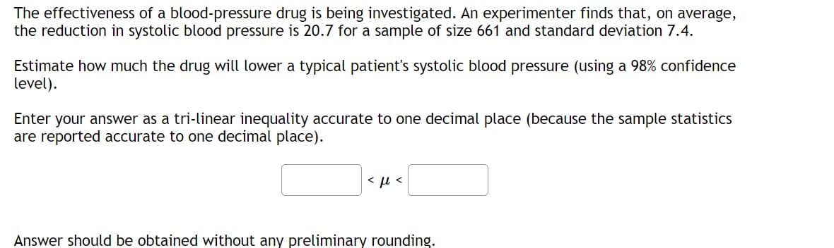 The effectiveness of a blood-pressure drug is being investigated. An experimenter finds that, on average,
the reduction in systolic blood pressure is 20.7 for a sample of size 661 and standard deviation 7.4.
Estimate how much the drug will lower a typical patient's systolic blood pressure (using a 98% confidence
level).
Enter your answer as a tri-linear inequality accurate to one decimal place (because the sample statistics
are reported accurate to one decimal place).
<ft<
Answer should be obtained without any preliminary rounding.