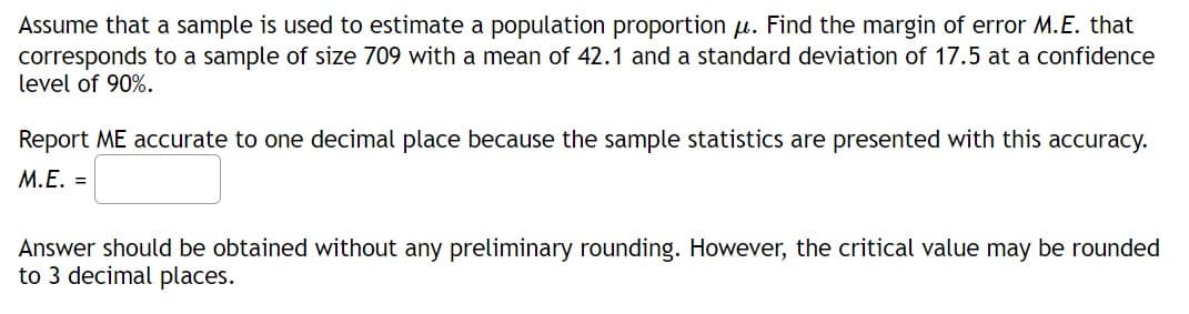 ### Estimating the Margin of Error for a Population Proportion

**Problem Statement:**
Assume that a sample is used to estimate a population proportion \( \mu \). Find the margin of error \( M.E. \) that corresponds to a sample of size 709 with a mean of 42.1 and a standard deviation of 17.5 at a confidence level of 90%.

**Instructions:**
Report the margin of error (M.E.) accurate to one decimal place because the sample statistics are presented with this accuracy.

\[ M.E. = \boxed{} \]

**Additional Notes:**
- Answer should be obtained without any preliminary rounding. However, the critical value may be rounded to 3 decimal places.

This exercise involves calculating the margin of error for the given sample statistics. The critical value for a 90% confidence level is generally 1.645 when using the z-distribution for large samples.

To find the margin of error, use the formula:
\[ M.E. = z \times \left( \frac{\sigma}{\sqrt{n}} \right) \]

Where:
- \( z \) is the critical value for the desired confidence level,
- \( \sigma \) is the standard deviation,
- \( n \) is the sample size.

### Example Calculation (Not part of the original problem statement)
For illustrative purposes, assume the critical value \( z \) for a 90% confidence interval is 1.645.

\[ M.E. = 1.645 \times \left( \frac{17.5}{\sqrt{709}} \right) \]

Perform the computation step-by-step to find the numerical value.