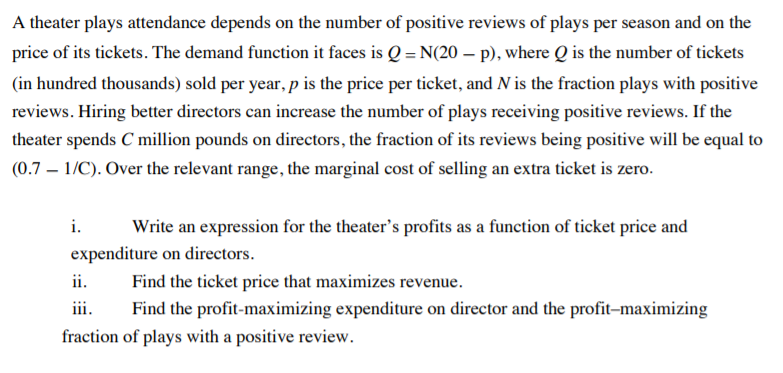 A theater plays attendance depends on the number of positive reviews of plays per season and on the
price of its tickets. The demand function it faces is Q = N(20 – p), where Q is the number of tickets
(in hundred thousands) sold per year, p is the price per ticket, and N is the fraction plays with positive
reviews. Hiring better directors can increase the number of plays receiving positive reviews. If the
theater spends C million pounds on directors, the fraction of its reviews being positive will be equal to
(0.7 – 1/C). Over the relevant range, the marginal cost of selling an extra ticket is zero.
i.
Write an expression for the theater's profits as a function of ticket price and
expenditure on directors.
ii.
Find the ticket price that maximizes revenue.
iii.
Find the profit-maximizing expenditure on director and the profit-maximizing
fraction of plays with a positive review.
