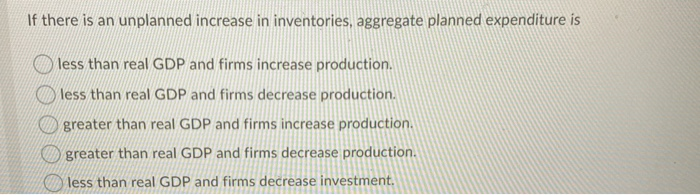 If there is an unplanned increase in inventories, aggregate planned expenditure is
less than real GDP and firms increase production.
less than real GDP and firms decrease production.
greater than real GDP and firms increase production.
greater than real GDP and firms decrease production.
less than real GDP and firms decrease investment.
