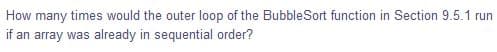 How many times would the outer loop of the BubbleSort function in Section 9.5.1 run
if an array was already in sequential order?
