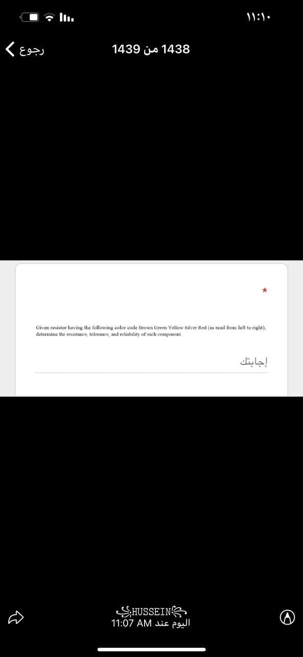 O 7 l.
11:1.
1439 jo 1438
Given resistor having the following color code Brown Green Yellow Silver Red (as read from left to right),
determine the resistance, tolerance, and reliability of each component
إجابتك
SHUSSEINS
11:07 AM Jic pul
