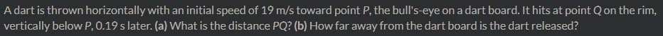 A dart is thrown horizontally with an initial speed of 19 m/s toward point P, the bull's-eye on a dart board. It hits at point Q on the rim,
vertically below P, 0.19 s later. (a) VWhat is the distance PQ? (b) How far away from the dart board is the dart released?
