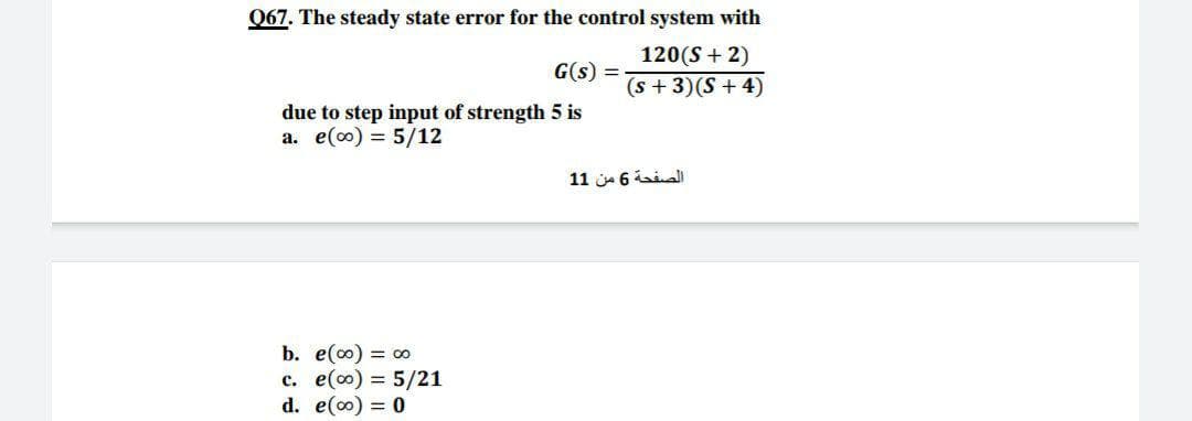 067. The steady state error for the control system with
120(S + 2)
G(s) =
(s + 3)(S + 4)
due to step input of strength 5 is
a. e(0) = 5/12
الصفحة 6 من 1 1
b. e(0) = o
c. e() = 5/21
d. e(0) = 0
