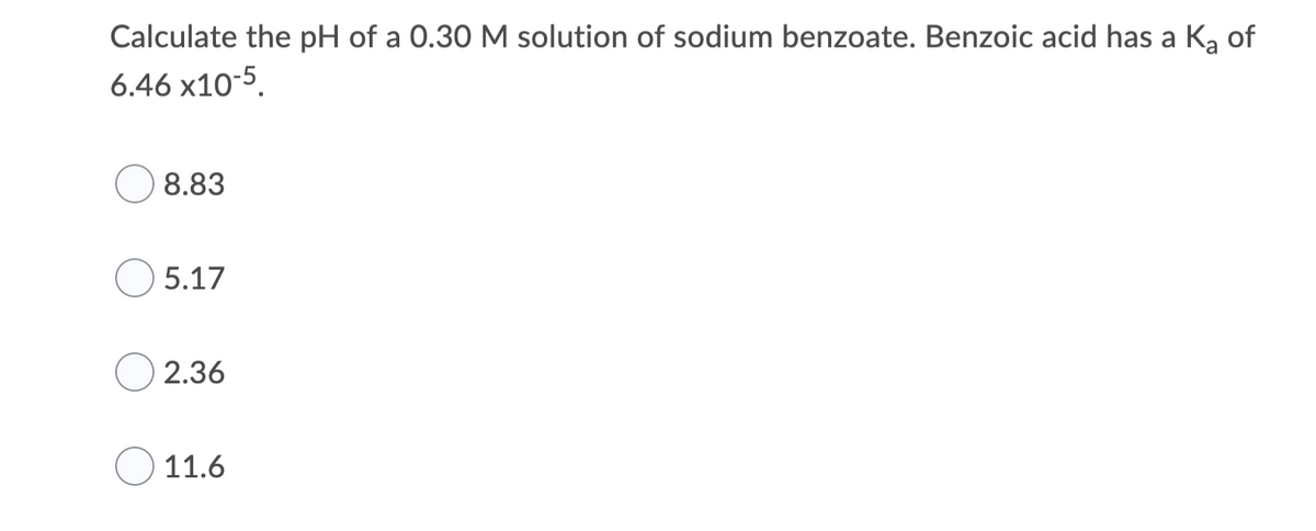 Calculate the pH of a 0.30 M solution of sodium benzoate. Benzoic acid has a Ka of
6.46 x10-5
8.83
5.17
2.36
11.6