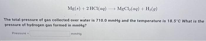 Mg(s) + 2 HC1(aq) →MgCl₂(aq) + H₂(g)
The total pressure of gas collected over water is 710.0 mmHg and the temperature is 18.5°C What is the
pressure of hydrogen gas formed in mmHg?
Pressure-
mmHg