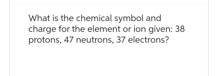 What is the chemical symbol and
charge for the element or ion given: 38
protons, 47 neutrons, 37 electrons?