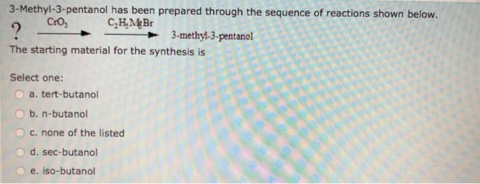 3-Methyl-3-pentanol has been prepared through the sequence of reactions shown below.
CrO₂
C₂H.Mg Br
?
The starting material for the synthesis is
Select one:
a. tert-butanol
b. n-butanol
c. none of the listed
d. sec-butanol
e. iso-butanol
3-methyl-3-pentanol