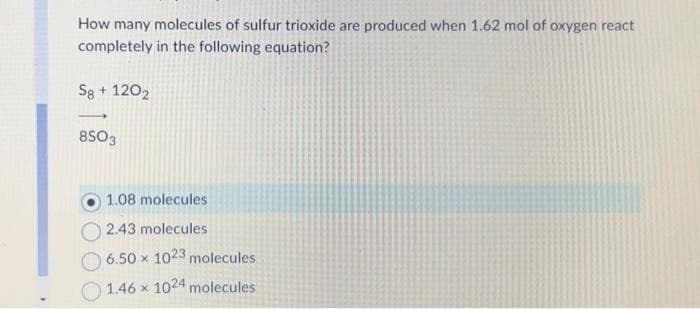 How many molecules of sulfur trioxide are produced when 1.62 mol of oxygen react
completely in the following equation?
Sg + 1202
-
8S03
1.08 molecules
2.43 molecules
6.50 x 1023 molecules
1.46 x 1024 molecules