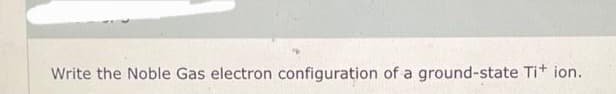 Write the Noble Gas electron configuration of a ground-state Ti+ ion.