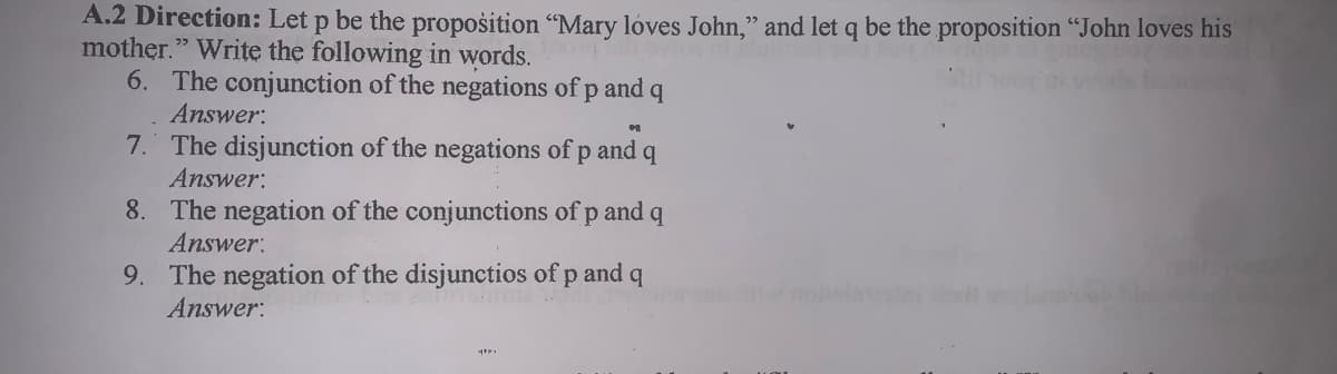 A.2 Direction: Let p be the propošition "Mary loves John," and let q be the proposition "John loves his
mother." Write the following in words.
6. The conjunction of the negations of p and
Answer:
7. The disjunction of the negations of p and q
Answer:
8. The negation of the conjunctions of p and
Answer:
9. The negation of the disjunctios of p and q
Answer:
w onlet rt
