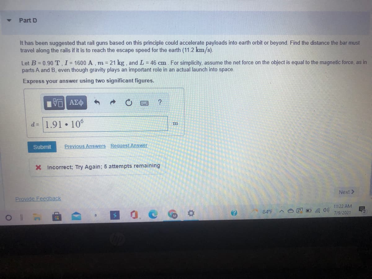 Part D
It has been suggested that rail guns based on this principle could accelerate payloads into earth orbit or beyond. Find the distance the bar must
travel along the rails if it is to reach the escape speed for the earth (11.2 km/s).
Let B = 0.90 T, I= 1600 A , m = 21 kg, and L = 46 cm. For simplicity, assume the net force on the object is equal to the magnetic force, as in
parts A and B, even though gravity plays an important role in an actual launch into space.
Express your answer using two significant figures.
d= 1.91 10°
m
Submit
Previous Answers Request Answer
X Incorrect; Try Again; 5 attempts remaining
Next >
Provide Feedback
11:22 AM
O 4)
0. C
84 F
7/9/2021
